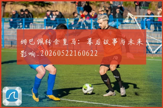 姆巴佩转会皇马:幕后故事与未来影响_20260522160622