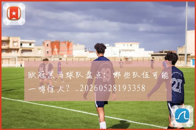 欧冠黑马球队盘点:哪些队伍可能一鸣惊人?_20260528193358