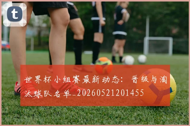 世界杯小组赛最新动态:晋级与淘汰球队名单_20260521201455