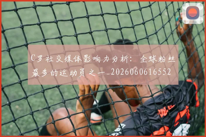 C罗社交媒体影响力分析:全球粉丝最多的运动员之一_20260606165528