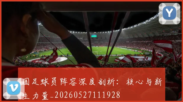 国足球员阵容深度剖析:核心与新生力量_20260527111928
