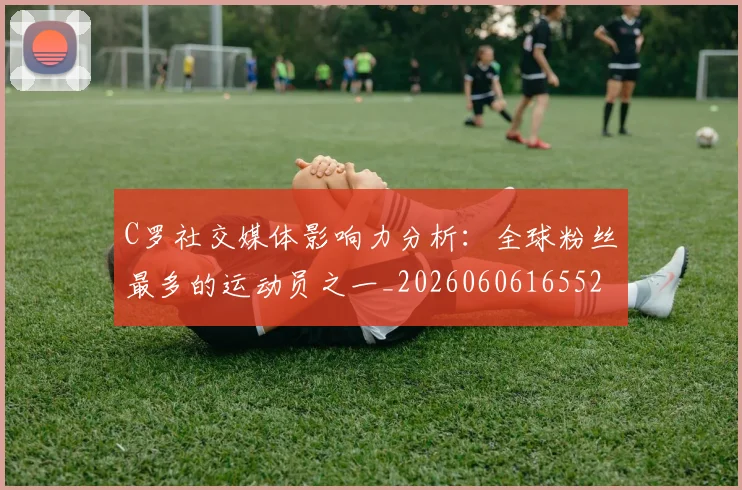 C罗社交媒体影响力分析：全球粉丝最多的运动员之一_20260606165528